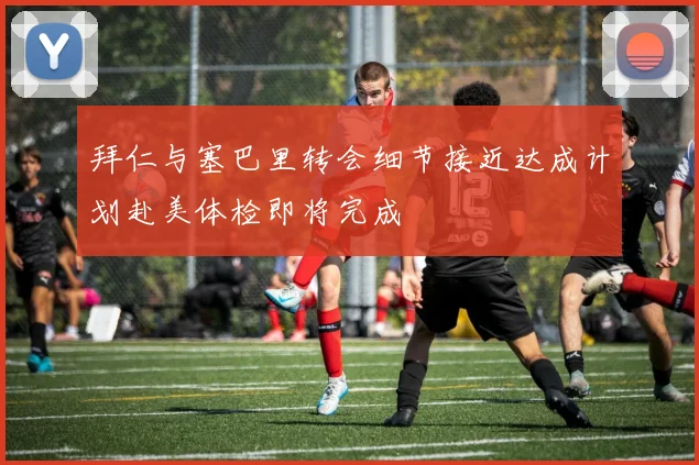 拜仁与塞巴里转会细节接近达成计划赴美体检即将完成