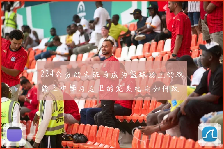 224公分的文班马成为篮球场上的双能卫中锋与后卫的完美结合如何改变比赛格局