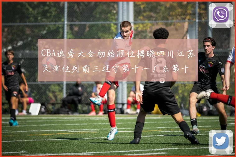 CBA选秀大会初始顺位揭晓四川江苏天津位列前三辽宁第十一广东第十六