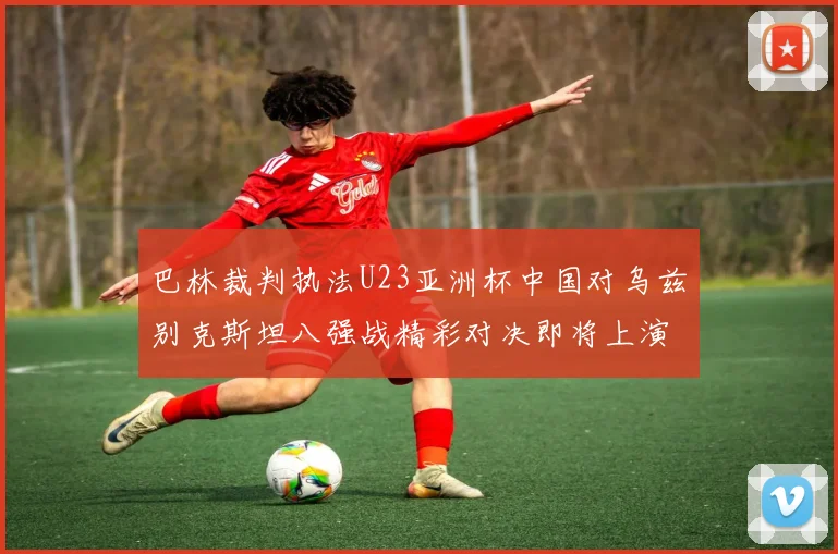 巴林裁判执法U23亚洲杯中国对乌兹别克斯坦八强战精彩对决即将上演