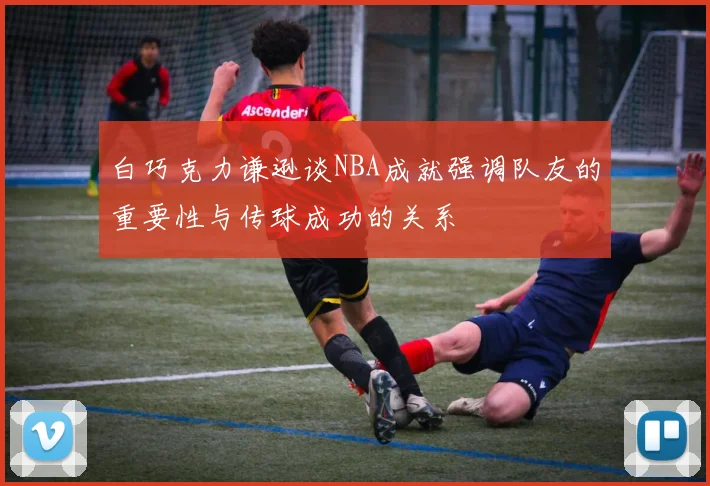 白巧克力谦逊谈NBA成就强调队友的重要性与传球成功的关系