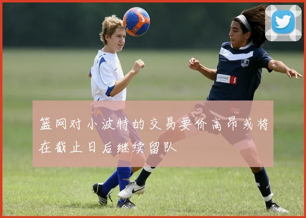 篮网对小波特的交易要价高昂或将在截止日后继续留队