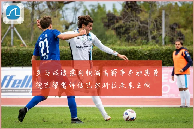 罗马诺透露利物浦高薪争夺迪奥曼德巴黎需评估巴尔科拉未来去向