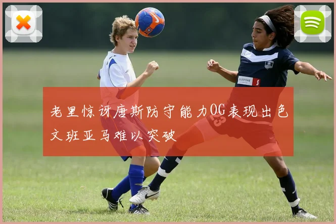 老里惊讶唐斯防守能力OG表现出色文班亚马难以突破