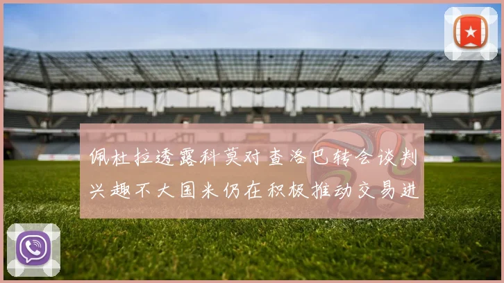 佩杜拉透露科莫对查洛巴转会谈判兴趣不大国米仍在积极推动交易进程