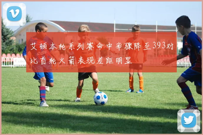 艾顿本轮系列赛命中率骤降至393对比首轮火箭表现差距明显