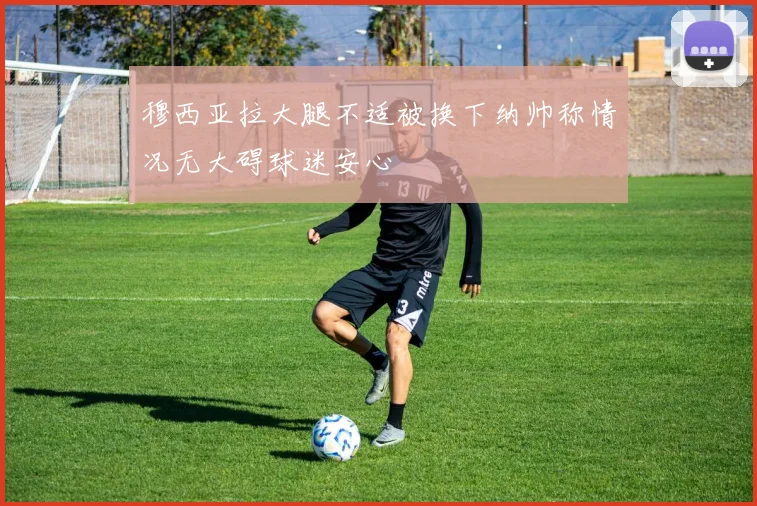 穆西亚拉大腿不适被换下纳帅称情况无大碍球迷安心