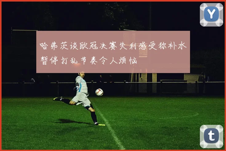 哈弗茨谈欧冠决赛失利感受称补水暂停打乱节奏令人烦恼