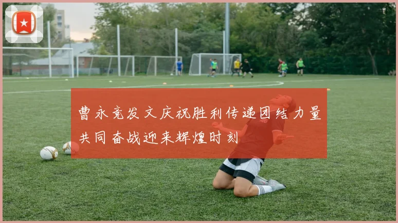 曹永竞发文庆祝胜利传递团结力量共同奋战迎来辉煌时刻