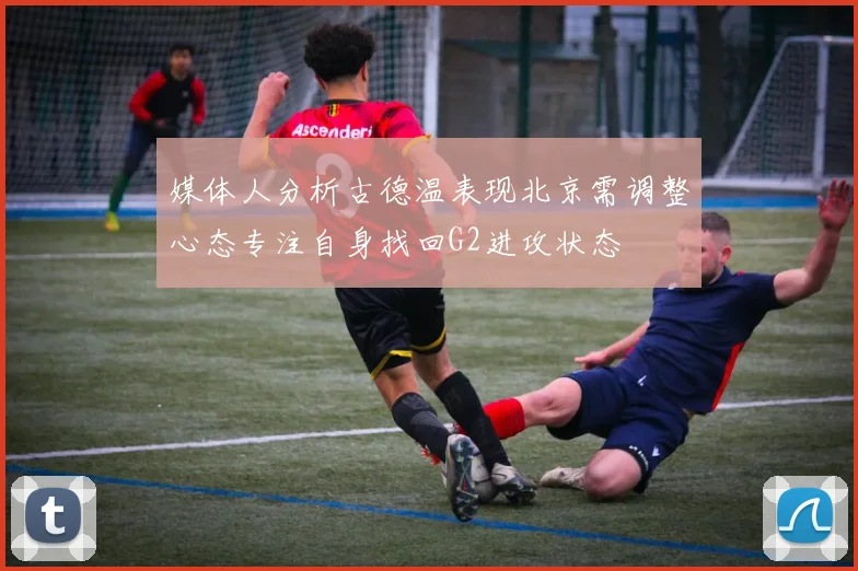媒体人分析古德温表现北京需调整心态专注自身找回G2进攻状态