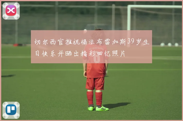 切尔西官推祝福法布雷加斯39岁生日快乐并晒出精彩回忆照片