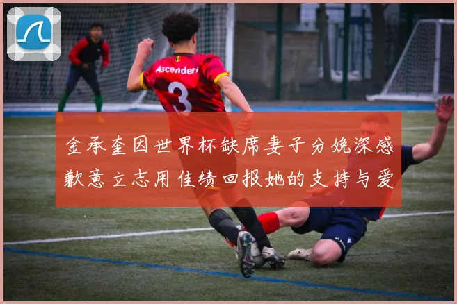 金承奎因世界杯缺席妻子分娩深感歉意立志用佳绩回报她的支持与爱