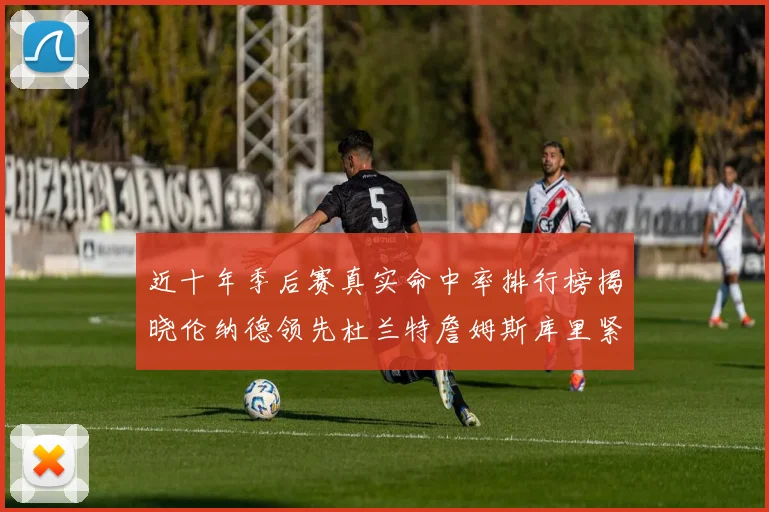 近十年季后赛真实命中率排行榜揭晓伦纳德领先杜兰特詹姆斯库里紧随其后